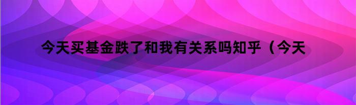 今天买基金跌了和我有关系吗知乎（今天买基金跌了和我有关系吗）