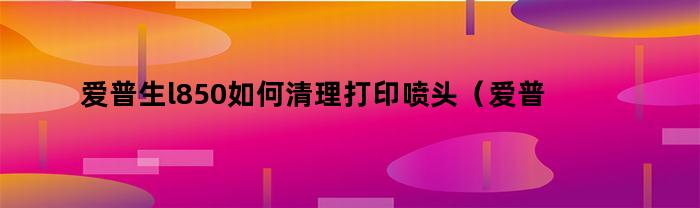 爱普生l850如何清理打印喷头(爱普生l805打印机喷头怎么清洗)
