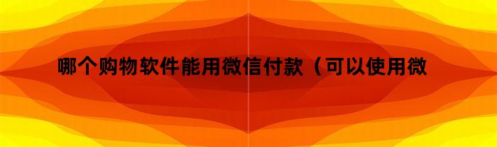 哪个购物软件能用微信付款(可以使用微信付款的购物软件)
