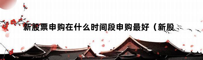 新股票申购在什么时间段申购最好(新股票申购在什么时间段申购好)