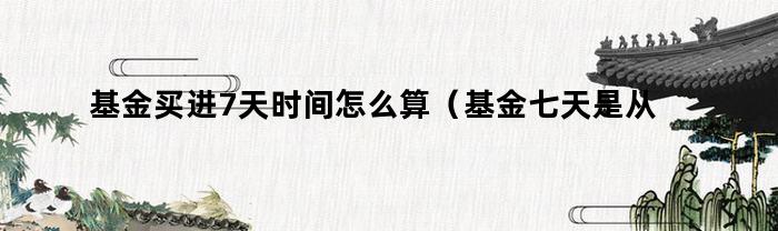 基金买进7天时间怎么算（基金七天是从买入时间算吗）