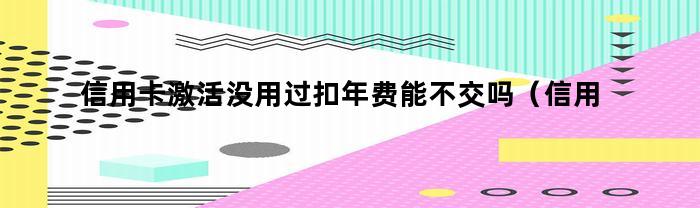 信用卡激活没用过扣年费能不交吗（信用卡激活没用过扣年费能不交吗怎么办）