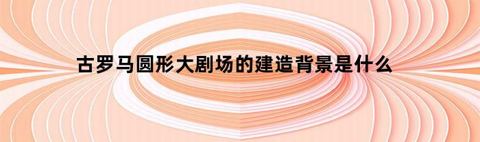 古罗马圆形大剧场的建造背景是什么
