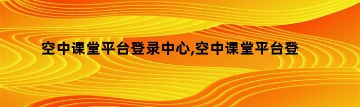 空中课堂平台登录中心,空中课堂平台登录网址打不开（空中课堂进入平台登录）