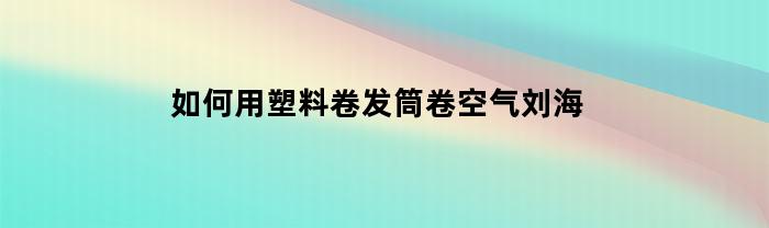 如何用塑料卷发筒卷空气刘海