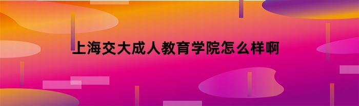 上海交大成人教育学院的用户评价如何？