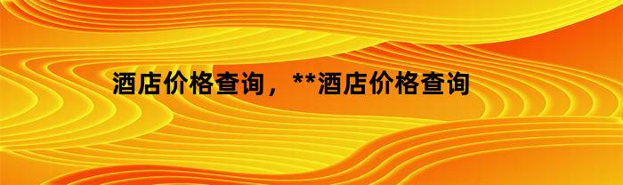 酒店价格查询，**酒店价格查询