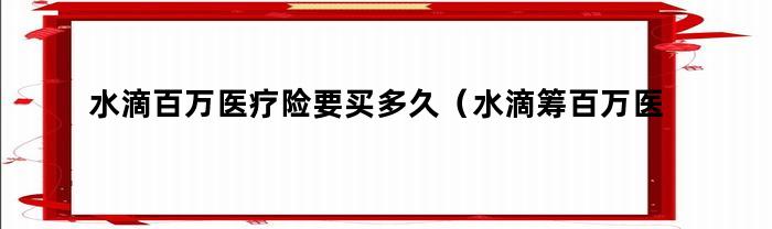 水滴百万医疗险要买多久（水滴筹百万医疗险是以后每月都是12块么）