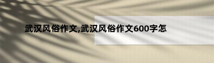 武汉风俗作文,武汉风俗作文600字怎么写（武汉风俗作文,武汉风俗作文600字怎么读）