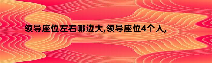 领导坐位左右哪边大，领导坐位4人摆放位置有讲究