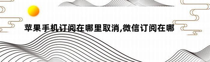 苹果手机订阅在哪里取消,微信订阅在哪里取消（苹果手机订阅在哪里取消,微信订阅在哪里取消怎么办）