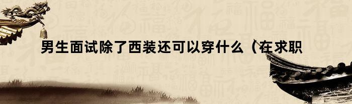 男生面试除了西装还可以穿什么（在求职面试时男士穿西装一定要注意）