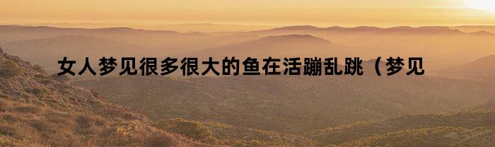 女人梦见很多很大的鱼在活蹦乱跳(梦见很多鱼活蹦乱跳的)