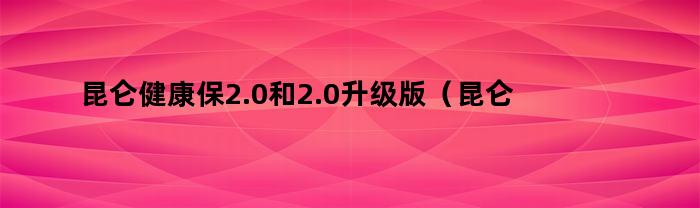 昆仑健康保2.0和2.0升级版（昆仑保健康保2.0有保障吗）