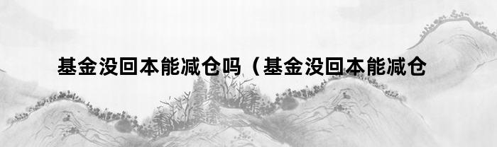 基金没回本能减仓吗(基金没回本能减仓吗知乎)