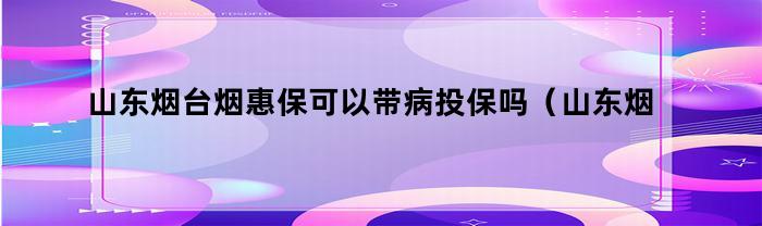 山东烟台烟惠保可以带病投保吗（山东烟台烟惠保可以带病投保吗怎么报销）