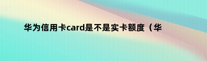 华为信用卡card是不是实卡额度(华为信用卡card是不是实卡还是虚卡)