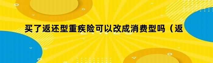 买了返还型重疾险可以改成消费型吗（返还型重疾险和消费型重疾险）