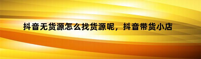 抖音无货源怎么找货源呢，抖音带货小店货源怎么找到