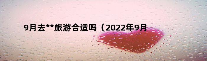 9月去**旅游合适吗（2022年9月去**旅游怎么样）