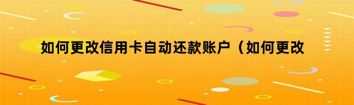 如何更改信用卡自动还款账户（如何更改信用卡自动还款账户信息）