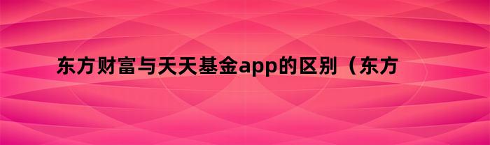 东方财富与天天基金app的区别（东方财富与天天基金app的区别是什么）