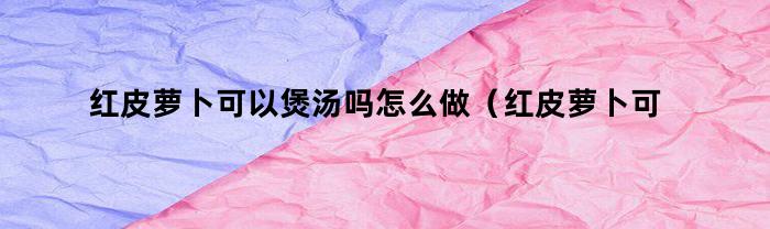 红皮萝卜可以煲汤吗怎么做（红皮萝卜可以煲汤吗）