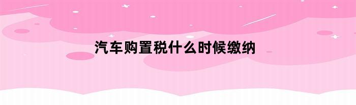 汽车购置税什么时候缴纳