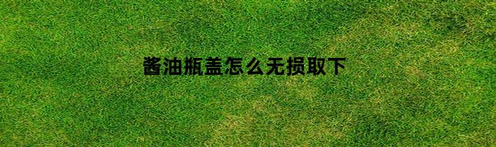 酱油瓶盖怎么无损取下