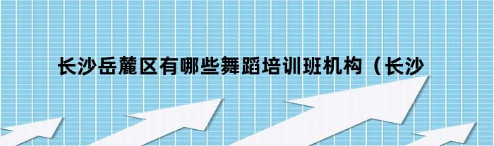 长沙岳麓区有哪些舞蹈培训班机构（长沙岳麓区有哪些舞蹈培训班地址）