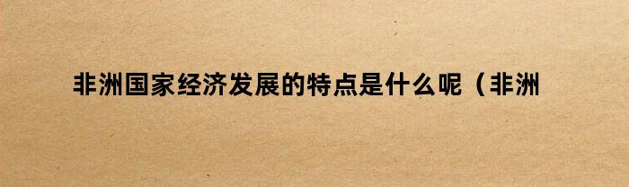 非洲国家经济发展的特点是什么呢（非洲国家经济发展的特点是什么意思）