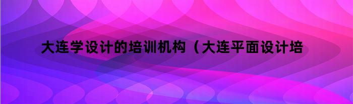 大连学设计的培训机构（大连平面设计培训学校）
