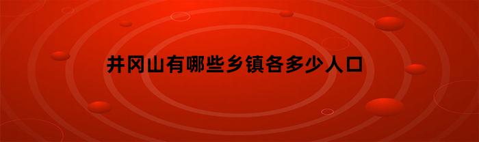 井冈山有哪些乡镇各多少人口