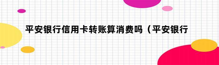 平安银行信用卡转账算消费吗（平安银行信用卡转账算消费吗还是还款）