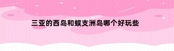 三亚的西岛和蜈支洲岛哪个好玩些