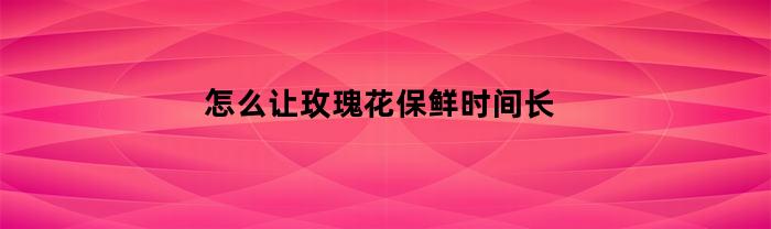 如何延长玫瑰花的保鲜时间？