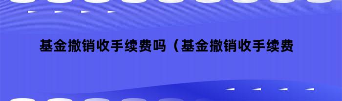 基金撤销收手续费吗（基金撤销收手续费吗现在）