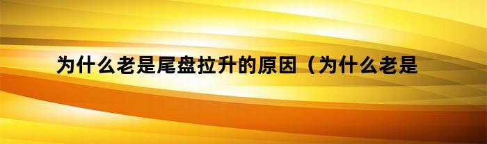 为什么老是尾盘拉升的原因(为什么老是尾盘拉升下跌)