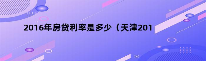 2016年房贷利率是多少（天津2016年房贷利率）