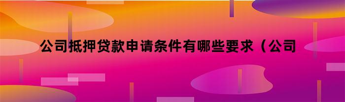 公司抵押贷款申请条件有哪些要求（公司抵押贷款申请条件有哪些内容）