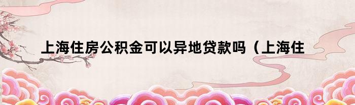 上海住房公积金可以异地贷款吗（上海住房公积金可以异地贷款吗怎么贷）