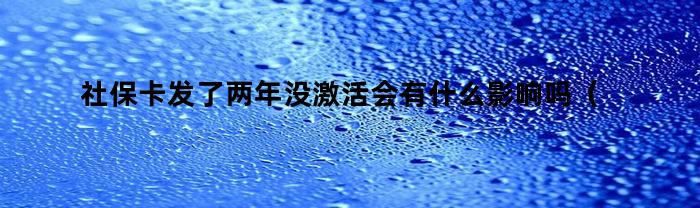 社保卡发了两年没激活会有什么影响吗（社保卡发了两年没激活会有什么影响嘛）