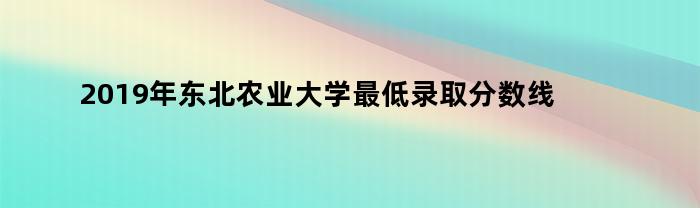 2019年东北农业大学最低录取分数线是多少分