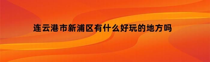 连云港市新浦区有什么好玩的地方吗