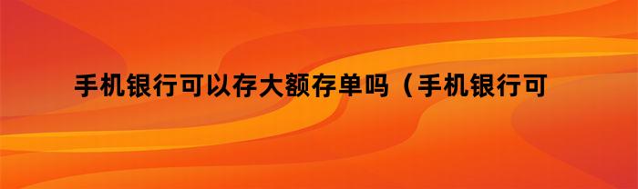 手机银行可以存大额存单吗（手机银行可以存大额存单吗安全吗）