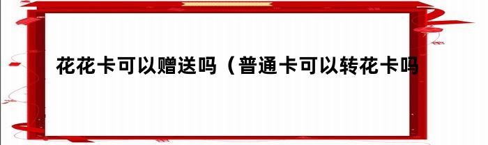 花花卡可以赠送吗（普通卡可以转花卡吗）