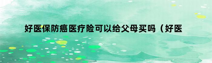 好医保防癌医疗险可以给父母买吗（好医保防癌医疗险可以给父母买吗知乎）