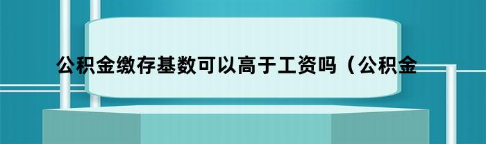 公积金缴存基数是否可以高于工资水平？（公积金缴存基数是否与工资数额相关？）