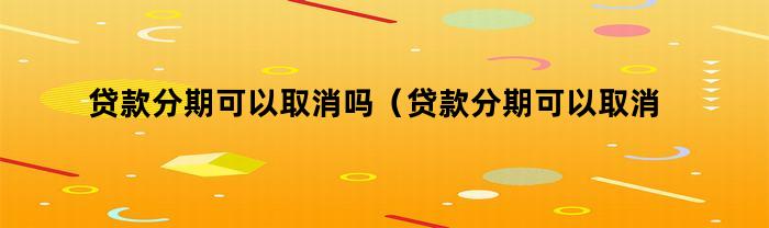贷款分期可以取消吗（贷款分期可以取消吗现在）