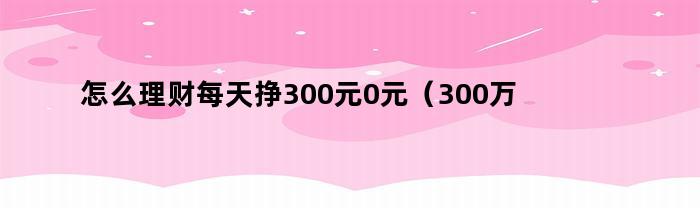 怎么理财每天挣300元0元（300万做理财一年有多少钱）